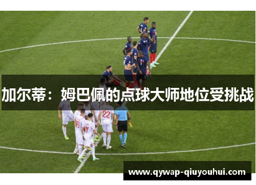 加尔蒂：姆巴佩的点球大师地位受挑战