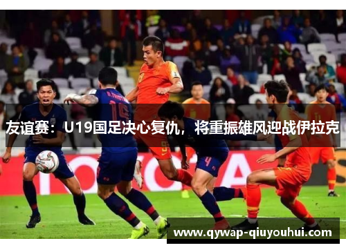 友谊赛：U19国足决心复仇，将重振雄风迎战伊拉克