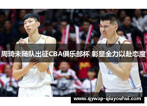 周琦未随队出征CBA俱乐部杯 彰显全力以赴态度