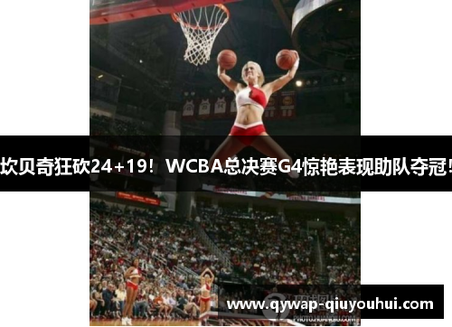 坎贝奇狂砍24+19！WCBA总决赛G4惊艳表现助队夺冠！