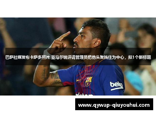 巴萨社媒发布卡萨多照片 亚马尔锐评请管理员把他头发挡住为中心，拟1个新标题