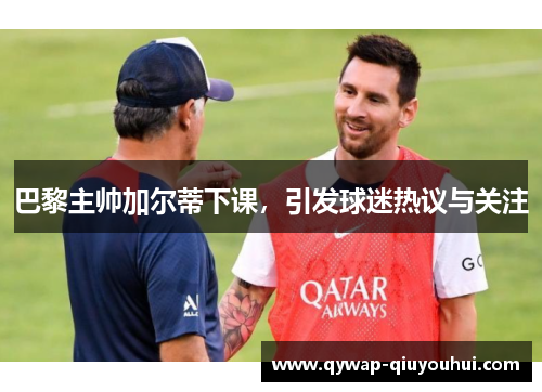 巴黎主帅加尔蒂下课，引发球迷热议与关注